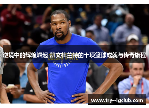 逆境中的辉煌崛起 凯文杜兰特的十项篮球成就与传奇旅程