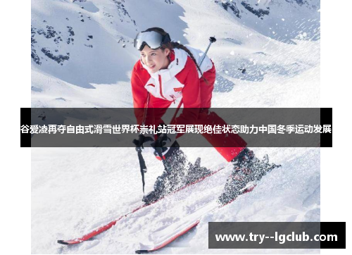 谷爱凌再夺自由式滑雪世界杯崇礼站冠军展现绝佳状态助力中国冬季运动发展
