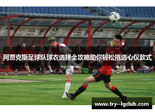 阿贾克斯足球队球衣选择全攻略助你轻松挑选心仪款式 阿贾克斯足球队球衣选择全攻略助你轻松挑选心仪款式