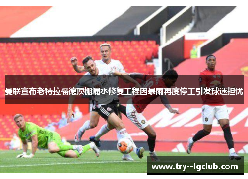 曼联宣布老特拉福德顶棚漏水修复工程因暴雨再度停工引发球迷担忧 曼联宣布老特拉福德顶棚漏水修复工程因暴雨再度停工引发球迷担忧